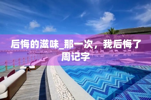 后悔的滋味_那一次,我后悔了周记字 后悔的滋味_那一次,我后悔了周记字