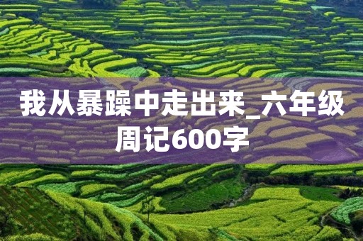 我从暴躁中走出来_六年级周记600字 我从暴躁中走出来_六年级周记600字