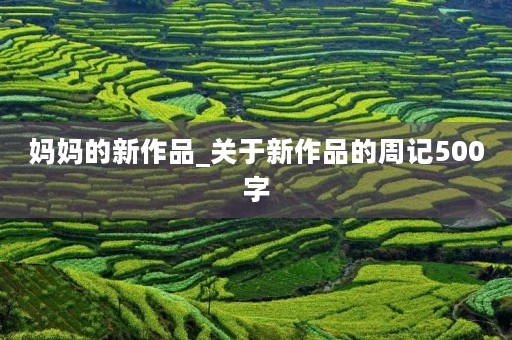 妈妈的新作品_关于新作品的周记500字 妈妈的新作品_关于新作品的周记500字