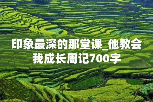 印象最深的那堂课_他教会我成长周记700字 印象最深的那堂课_他教会我成长周记700字