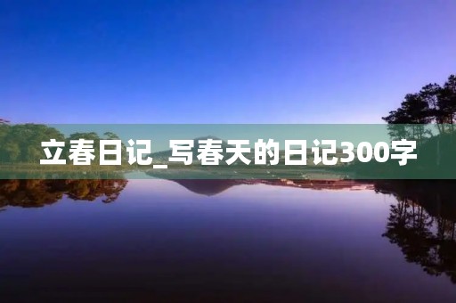 立春日记_写春天的日记300字 立春日记_写春天的日记300字