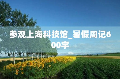 参观上海科技馆_暑假周记600字 参观上海科技馆_暑假周记600字
