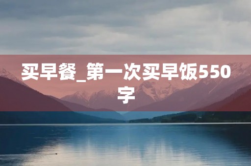 买早餐_第一次买早饭550字 买早餐_第一次买早饭550字