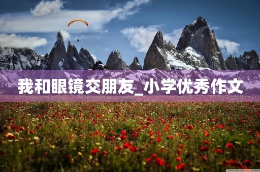 我和眼镜交朋友_小学优秀作文 我和眼镜交朋友_小学优秀作文
