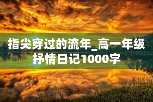 指尖穿过的流年_高一年级抒情日记1000字 指尖穿过的流年_高一年级抒情日记1000字