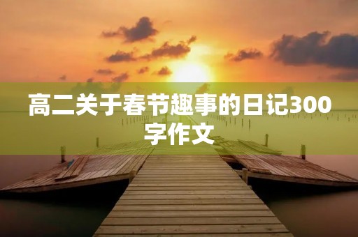 高二关于春节趣事的日记300字作文 高二关于春节趣事的日记300字作文