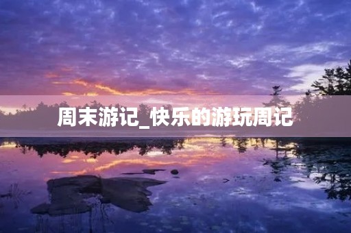 周末游记_快乐的游玩周记 周末游记_快乐的游玩周记