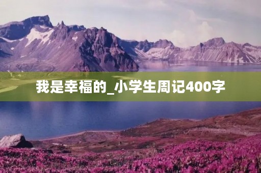 我是幸福的_小学生周记400字 我是幸福的_小学生周记400字