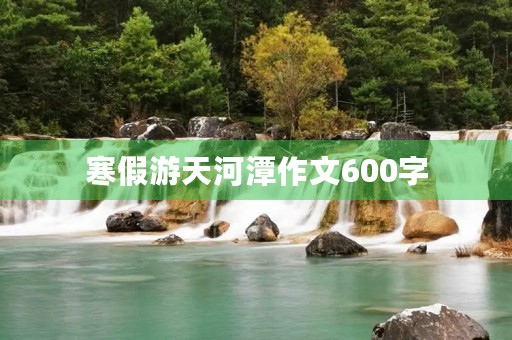 寒假游天河潭作文600字 寒假游天河潭作文600字
