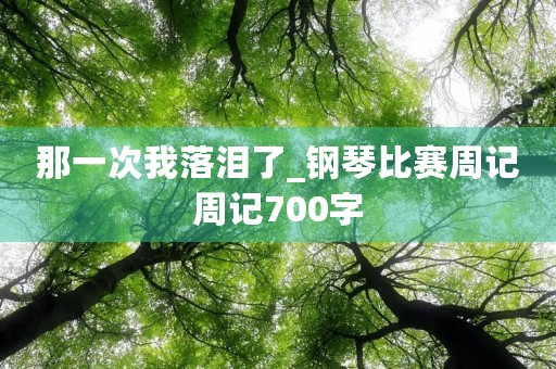 那一次我落泪了_钢琴比赛周记周记700字 那一次我落泪了_钢琴比赛周记周记700字