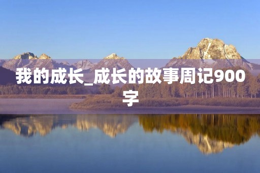 我的成长_成长的故事周记900字 我的成长_成长的故事周记900字