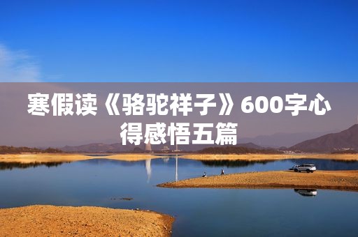 寒假读《骆驼祥子》600字心得感悟五篇 寒假读《骆驼祥子》600字心得感悟五篇