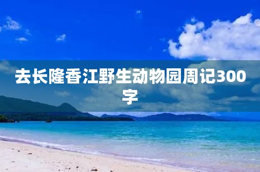 去长隆香江野生动物园周记300字 去长隆香江野生动物园周记300字