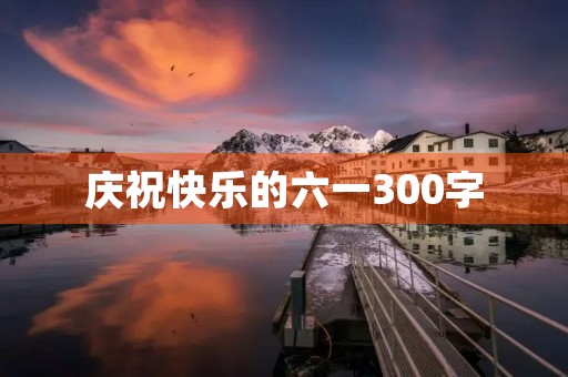 庆祝快乐的六一300字 庆祝快乐的六一300字