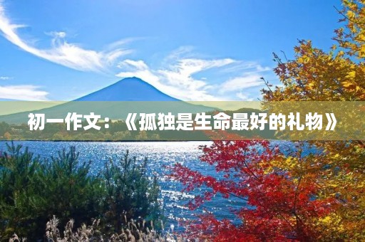 初一作文:《孤独是生命最好的礼物》 初一作文:《孤独是生命最好的礼物》