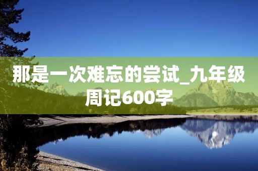 那是一次难忘的尝试_九年级周记600字 那是一次难忘的尝试_九年级周记600字