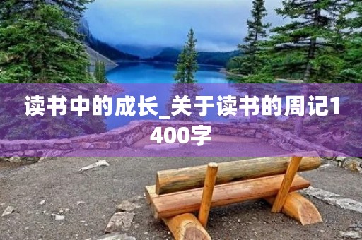 读书中的成长_关于读书的周记1400字 读书中的成长_关于读书的周记1400字