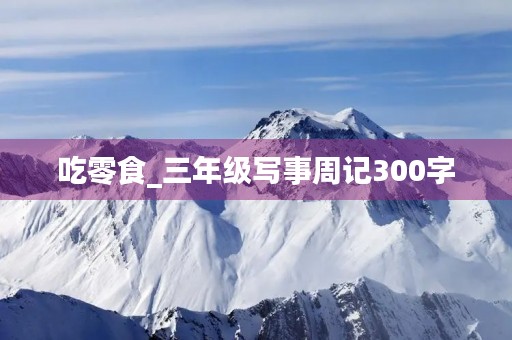 吃零食_三年级写事周记300字 吃零食_三年级写事周记300字