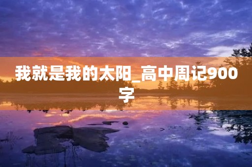 我就是我的太阳_高中周记900字 我就是我的太阳_高中周记900字