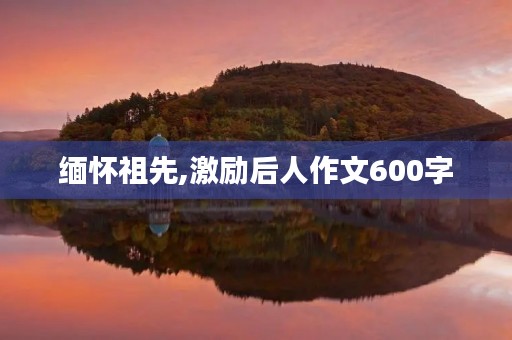 缅怀祖先,激励后人作文600字 缅怀祖先,激励后人作文600字