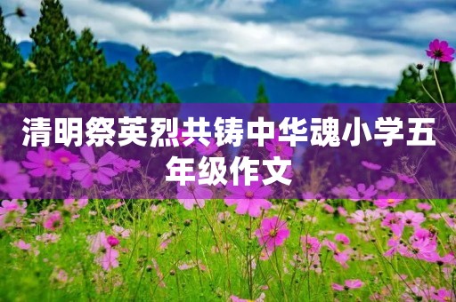 清明祭英烈共铸中华魂小学五年级作文
