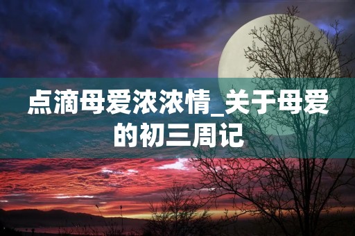 点滴母爱浓浓情_关于母爱的初三周记 点滴母爱浓浓情_关于母爱的初三周记