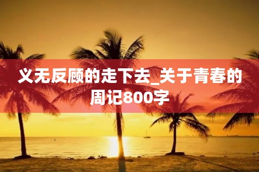 义无反顾的走下去_关于青春的周记800字 义无反顾的走下去_关于青春的周记800字
