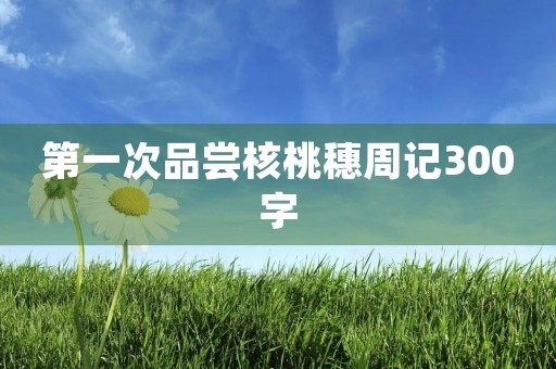 第一次品尝核桃穗周记300字 第一次品尝核桃穗周记300字