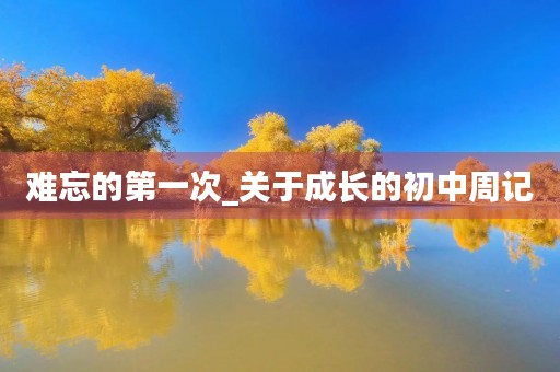 难忘的第一次_关于成长的初中周记 难忘的第一次_关于成长的初中周记
