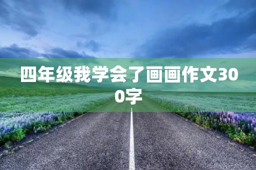 四年级我学会了画画作文300字 四年级我学会了画画作文300字