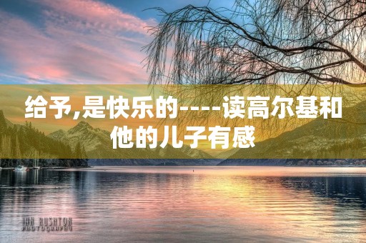 给予,是快乐的----读高尔基和他的儿子有感 给予,是快乐的----读高尔基和他的儿子有感