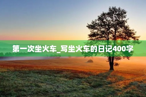 第一次坐火车_写坐火车的日记400字 第一次坐火车_写坐火车的日记400字