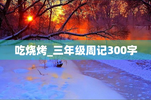吃烧烤_三年级周记300字 吃烧烤_三年级周记300字