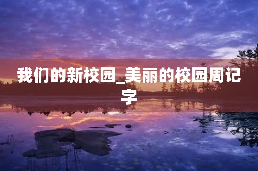 我们的新校园_美丽的校园周记字 我们的新校园_美丽的校园周记字