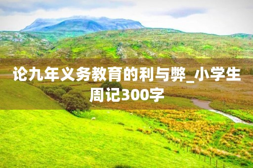 论九年义务教育的利与弊_小学生周记300字