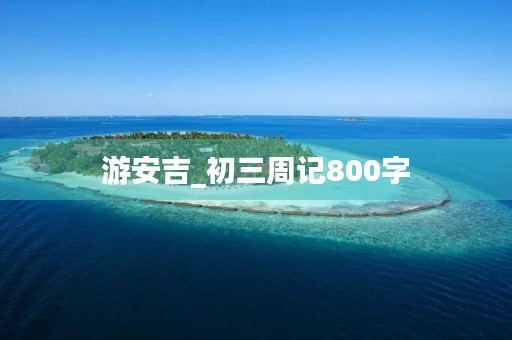 游安吉_初三周记800字 游安吉_初三周记800字