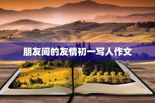 朋友间的友情初一写人作文 朋友间的友情初一写人作文