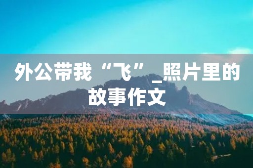 外公带我“飞”_照片里的故事作文 外公带我“飞”_照片里的故事作文