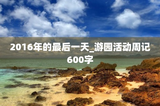 2016年的最后一天_游园活动周记600字 2016年的最后一天_游园活动周记600字