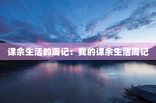 课余生活的周记:我的课余生活周记 课余生活的周记:我的课余生活周记