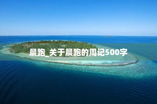 晨跑_关于晨跑的周记500字 晨跑_关于晨跑的周记500字