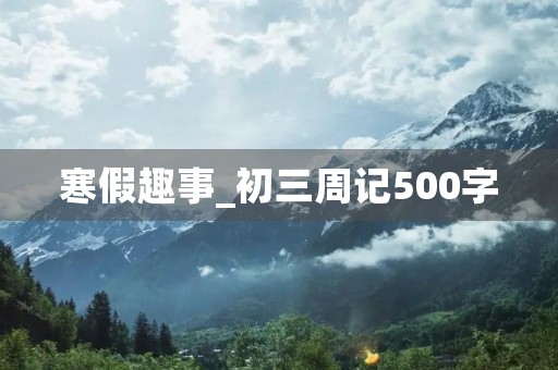 寒假趣事_初三周记500字 寒假趣事_初三周记500字