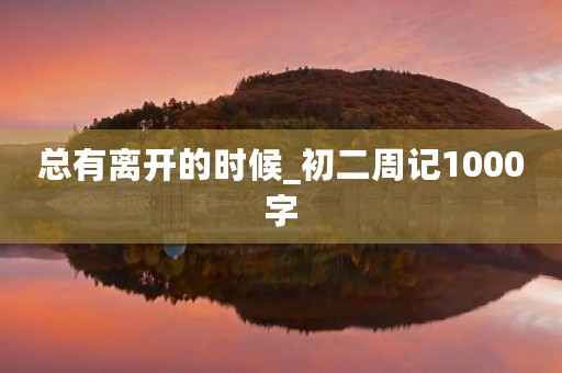 总有离开的时候_初二周记1000字 总有离开的时候_初二周记1000字