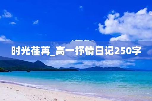 时光荏苒_高一抒情日记250字 时光荏苒_高一抒情日记250字