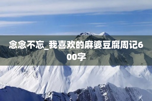 念念不忘_我喜欢的麻婆豆腐周记600字 念念不忘_我喜欢的麻婆豆腐周记600字