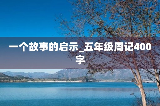 一个故事的启示_五年级周记400字 一个故事的启示_五年级周记400字