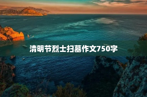 清明节烈士扫墓作文750字 清明节烈士扫墓作文750字