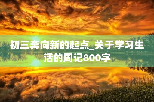 初三奔向新的起点_关于学习生活的周记800字 初三奔向新的起点_关于学习生活的周记800字