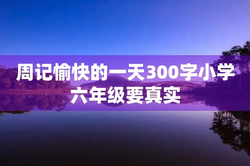 周记愉快的一天300字小学六年级要真实 周记愉快的一天300字小学六年级要真实