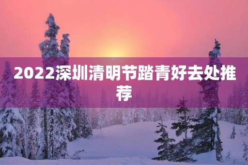 2022深圳清明节踏青好去处推荐 2022深圳清明节踏青好去处推荐